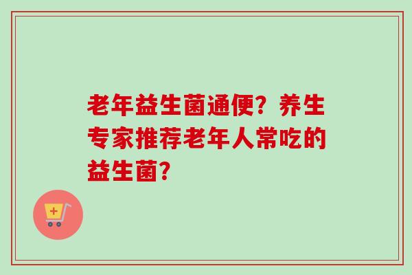 老年益生菌通便?养生专家推荐老年人常吃的益生菌? 老年益生菌通便?养生专家推荐老年人常吃的益生菌?