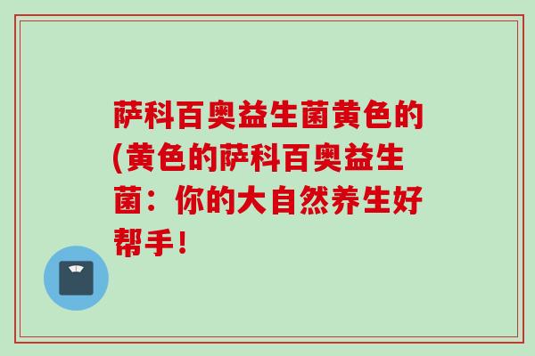 萨科百奥益生菌黄色的(黄色的萨科百奥益生菌：你的大自然养生好帮手！
