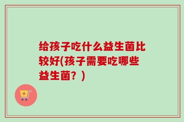 给孩子吃什么益生菌比较好(孩子需要吃哪些益生菌?) 给孩子吃什么益生菌比较好(孩子需要吃哪些益生菌?)