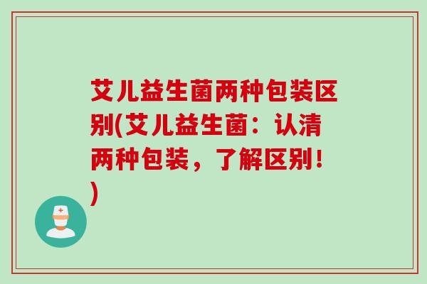 艾儿益生菌两种包装区别(艾儿益生菌：认清两种包装，了解区别！)