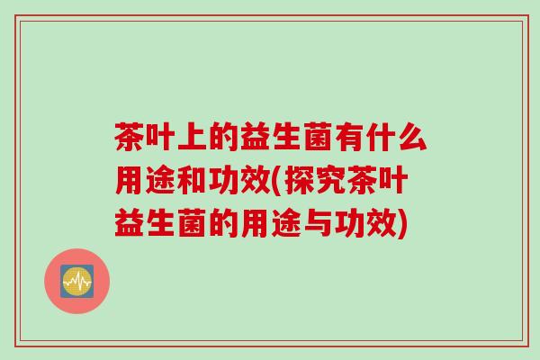 茶叶上的益生菌有什么用途和功效(探究茶叶益生菌的用途与功效) 茶叶上的益生菌有什么用途和功效(探究茶叶益生菌的用途与功效)