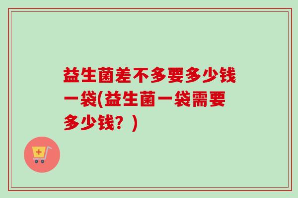 益生菌差不多要多少钱一袋(益生菌一袋需要多少钱？)