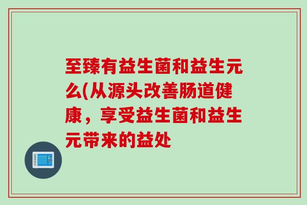 至臻有益生菌和益生元么(从源头改善肠道健康，享受益生菌和益生元带来的益处