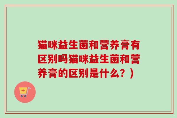 猫咪益生菌和营养膏有区别吗猫咪益生菌和营养膏的区别是什么?) 猫咪益生菌和营养膏有区别吗猫咪益生菌和营养膏的区别是什么?)