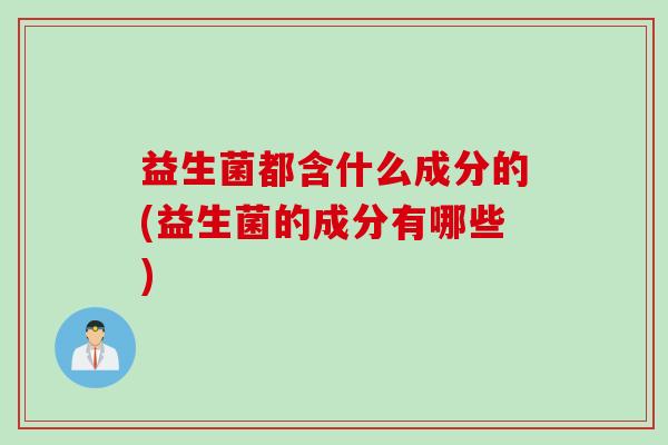 益生菌都含什么成分的(益生菌的成分有哪些)
