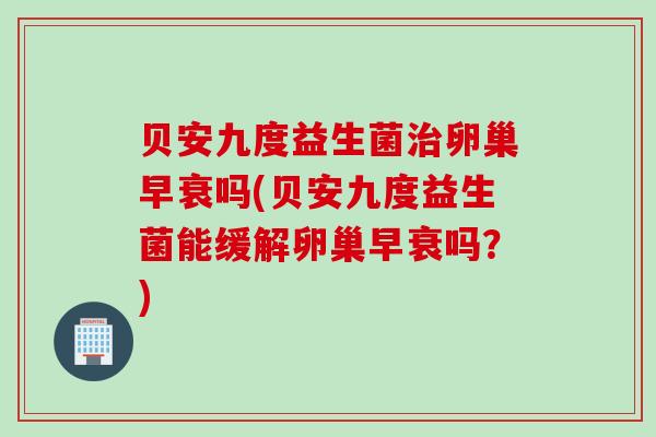 贝安九度益生菌卵巢早衰吗(贝安九度益生菌能缓解卵巢早衰吗？)