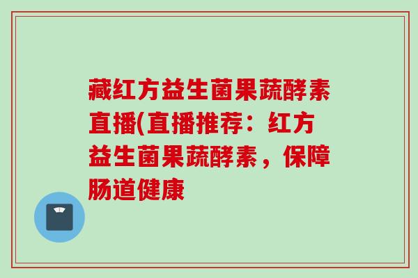 藏红方益生菌果蔬酵素直播(直播推荐：红方益生菌果蔬酵素，保障肠道健康