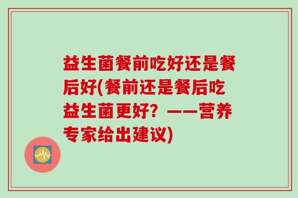 益生菌餐前吃好还是餐后好(餐前还是餐后吃益生菌更好？——营养专家给出建议)