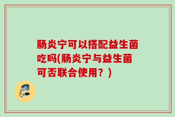 宁可以搭配益生菌吃吗(宁与益生菌可否联合使用?) 宁可以搭配益生菌吃吗(宁与益生菌可否联合使用?)