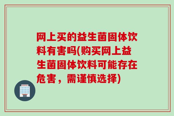 网上买的益生菌固体饮料有害吗(购买网上益生菌固体饮料可能存在危害，需谨慎选择)