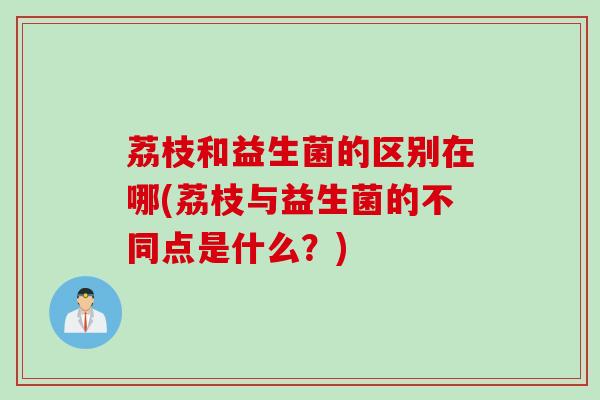 荔枝和益生菌的区别在哪(荔枝与益生菌的不同点是什么？)