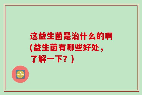 这益生菌是治什么的啊(益生菌有哪些好处，了解一下？)