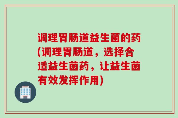 调理道益生菌的药(调理道，选择合适益生菌药，让益生菌有效发挥作用)