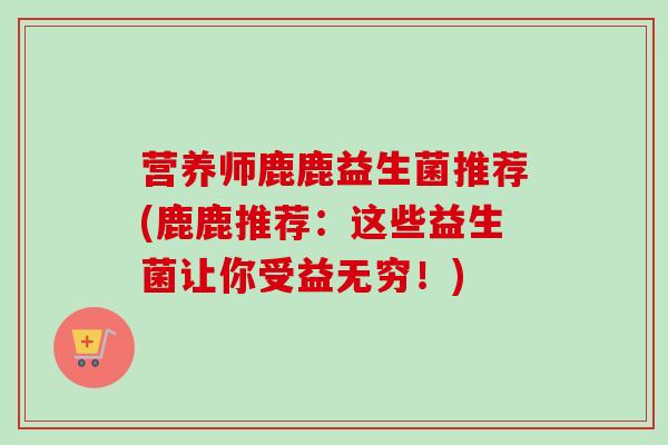 营养师鹿鹿益生菌推荐(鹿鹿推荐：这些益生菌让你受益无穷！)