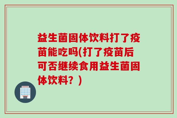 益生菌固体饮料打了疫苗能吃吗(打了疫苗后可否继续食用益生菌固体饮料?) 益生菌固体饮料打了疫苗能吃吗(打了疫苗后可否继续食用益生菌固体饮料?)
