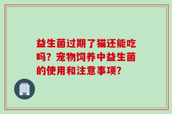 益生菌过期了猫还能吃吗?宠物饲养中益生菌的使用和注意事项? 益生菌过期了猫还能吃吗?宠物饲养中益生菌的使用和注意事项?