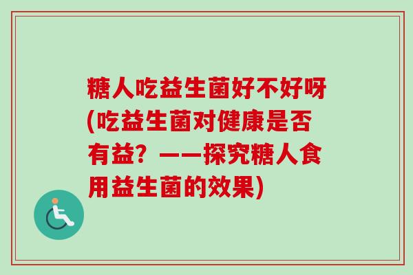 糖人吃益生菌好不好呀(吃益生菌对健康是否有益？——探究糖人食用益生菌的效果)