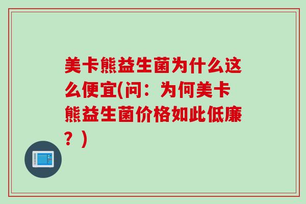 美卡熊益生菌为什么这么便宜(问：为何美卡熊益生菌价格如此低廉？)