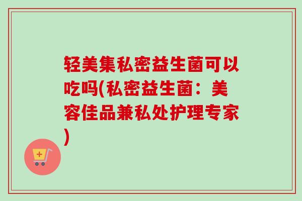 轻美集私密益生菌可以吃吗(私密益生菌:美容佳品兼私处护理专家) 轻美集私密益生菌可以吃吗(私密益生菌:美容佳品兼私处护理专家)