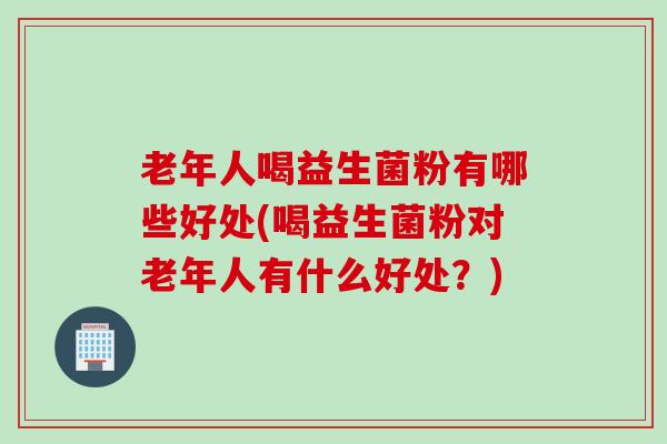 老年人喝益生菌粉有哪些好处(喝益生菌粉对老年人有什么好处？)