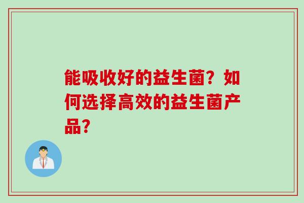 能吸收好的益生菌?如何选择高效的益生菌产品? 能吸收好的益生菌?如何选择高效的益生菌产品?