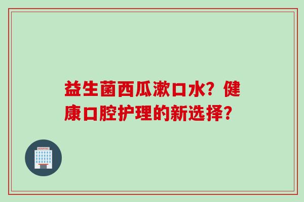 益生菌西瓜漱口水？健康口腔护理的新选择？
