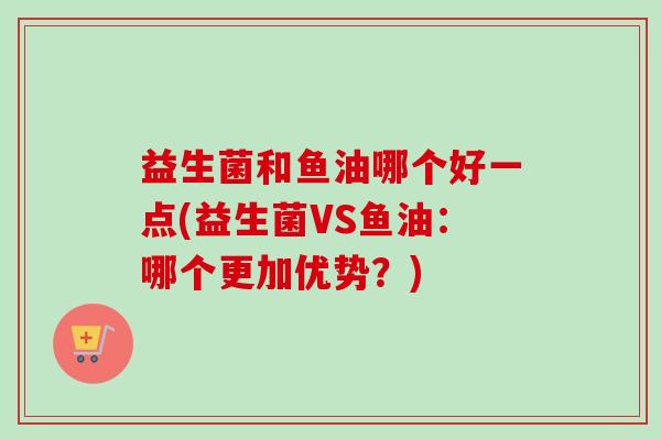 益生菌和鱼油哪个好一点(益生菌VS鱼油：哪个更加优势？)