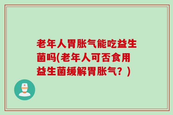 老年人胃胀气能吃益生菌吗(老年人可否食用益生菌缓解胃胀气？)