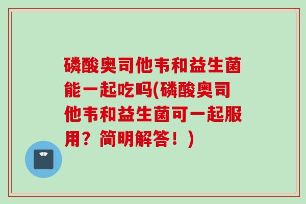 磷酸奥司他韦和益生菌能一起吃吗(磷酸奥司他韦和益生菌可一起服用？简明解答！)