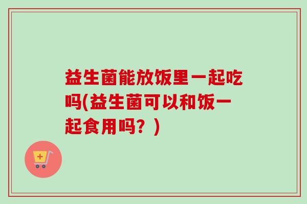 益生菌能放饭里一起吃吗(益生菌可以和饭一起食用吗?) 益生菌能放饭里一起吃吗(益生菌可以和饭一起食用吗?)