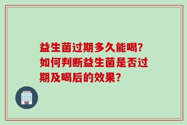 益生菌过期多久能喝?如何判断益生菌是否过期及喝后的效果? 益生菌过期多久能喝?如何判断益生菌是否过期及喝后的效果?