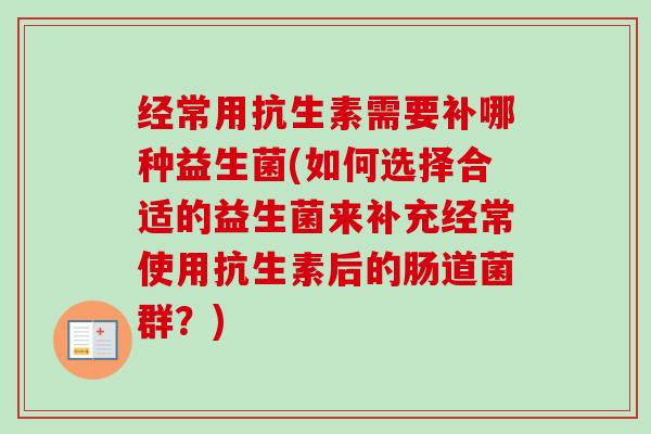 经常用抗生素需要补哪种益生菌(如何选择合适的益生菌来补充经常使用抗生素后的肠道菌群？)