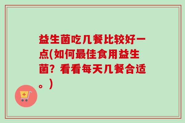益生菌吃几餐比较好一点(如何佳食用益生菌？看看每天几餐合适。)