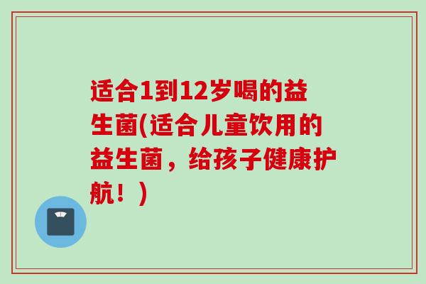 适合1到12岁喝的益生菌(适合儿童饮用的益生菌，给孩子健康护航！)