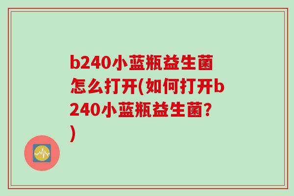 b240小蓝瓶益生菌怎么打开(如何打开b240小蓝瓶益生菌?) b240小蓝瓶益生菌怎么打开(如何打开b240小蓝瓶益生菌?)