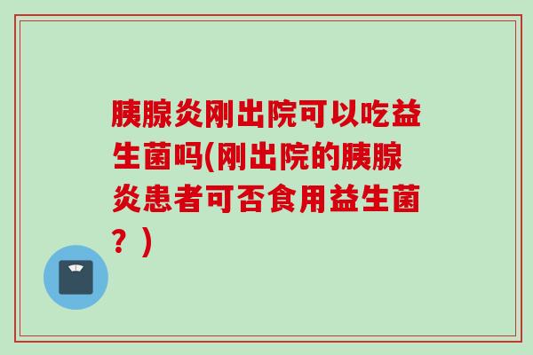 胰腺炎刚出院可以吃益生菌吗(刚出院的胰腺炎患者可否食用益生菌？)