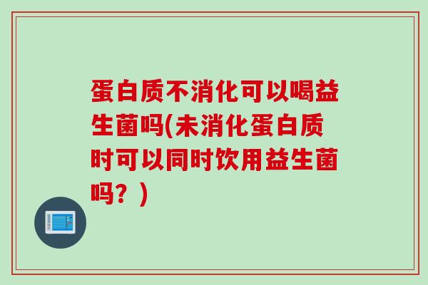 蛋白质不消化可以喝益生菌吗(未消化蛋白质时可以同时饮用益生菌吗?) 蛋白质不消化可以喝益生菌吗(未消化蛋白质时可以同时饮用益生菌吗?)