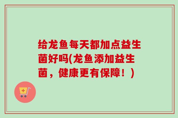 给龙鱼每天都加点益生菌好吗(龙鱼添加益生菌，健康更有保障！)
