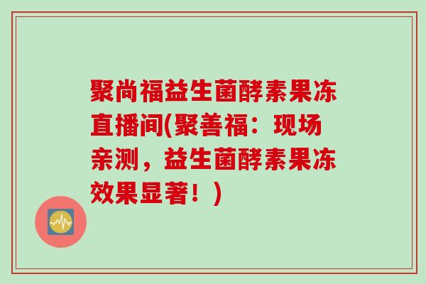 聚尚福益生菌酵素果冻直播间(聚善福:现场亲测,益生菌酵素果冻效果显著!) 聚尚福益生菌酵素果冻直播间(聚善福:现场亲测,益生菌酵素果冻效果显著!)