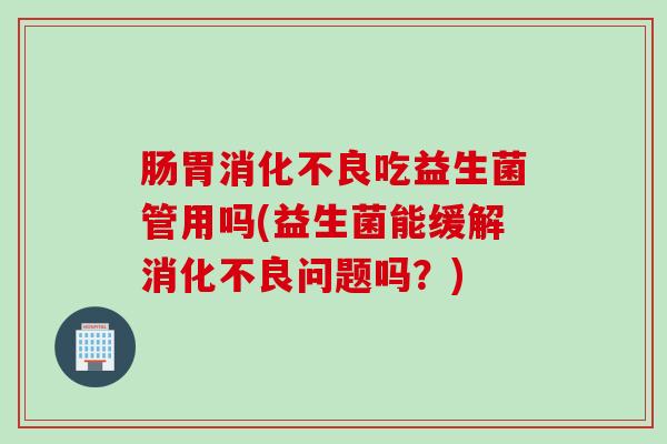 肠胃吃益生菌管用吗(益生菌能缓解问题吗?) 肠胃吃益生菌管用吗(益生菌能缓解问题吗?)