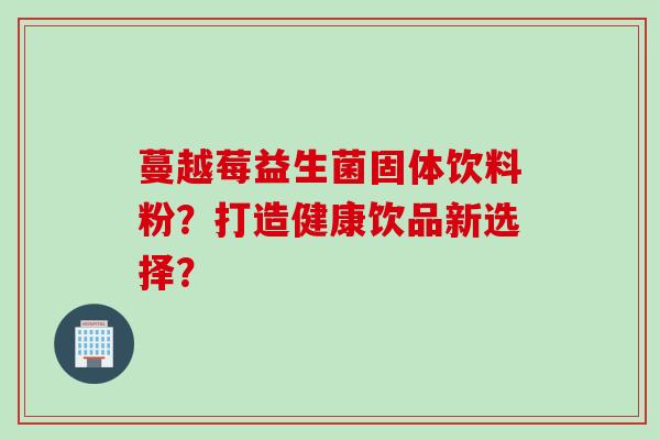 蔓越莓益生菌固体饮料粉?打造健康饮品新选择? 蔓越莓益生菌固体饮料粉?打造健康饮品新选择?