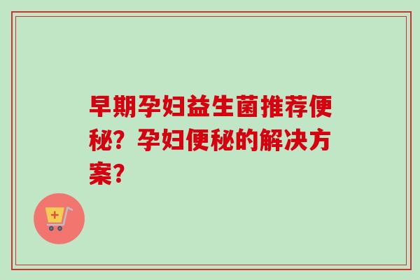 早期孕妇益生菌推荐?孕妇的解决方案? 早期孕妇益生菌推荐?孕妇的解决方案?