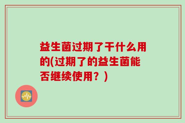 益生菌过期了干什么用的(过期了的益生菌能否继续使用?) 益生菌过期了干什么用的(过期了的益生菌能否继续使用?)