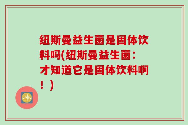纽斯曼益生菌是固体饮料吗(纽斯曼益生菌:才知道它是固体饮料啊!) 纽斯曼益生菌是固体饮料吗(纽斯曼益生菌:才知道它是固体饮料啊!)