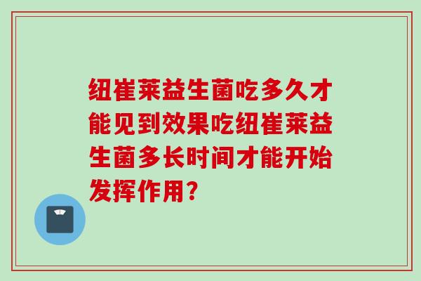 纽崔莱益生菌吃多久才能见到效果吃纽崔莱益生菌多长时间才能开始发挥作用? 纽崔莱益生菌吃多久才能见到效果吃纽崔莱益生菌多长时间才能开始发挥作用?