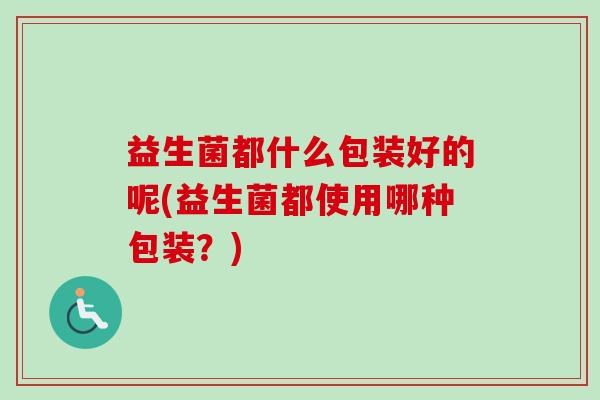 益生菌都什么包装好的呢(益生菌都使用哪种包装？)