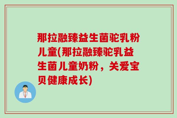 那拉融臻益生菌驼乳粉儿童(那拉融臻驼乳益生菌儿童奶粉,关爱宝贝健康成长) 那拉融臻益生菌驼乳粉儿童(那拉融臻驼乳益生菌儿童奶粉,关爱宝贝健康成长)