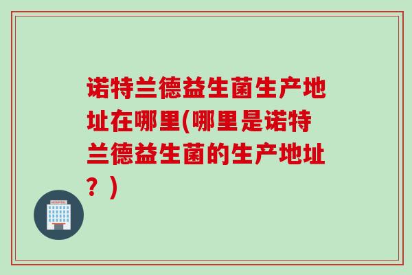 诺特兰德益生菌生产地址在哪里(哪里是诺特兰德益生菌的生产地址?) 诺特兰德益生菌生产地址在哪里(哪里是诺特兰德益生菌的生产地址?)