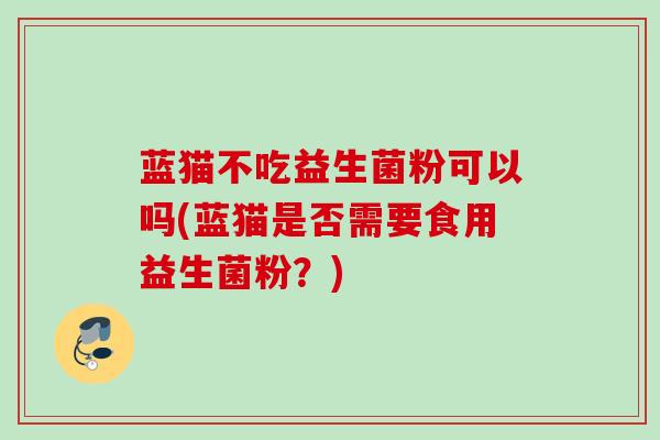 蓝猫不吃益生菌粉可以吗(蓝猫是否需要食用益生菌粉？)