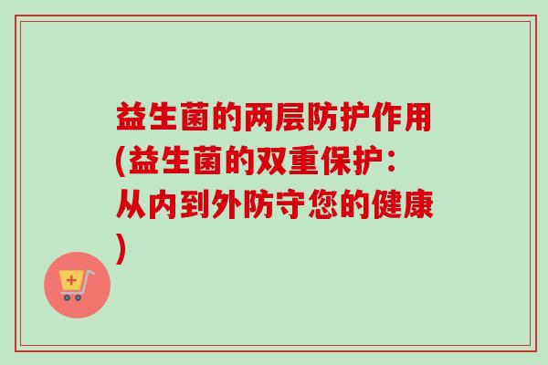 益生菌的两层防护作用(益生菌的双重保护:从内到外防守您的健康) 益生菌的两层防护作用(益生菌的双重保护:从内到外防守您的健康)